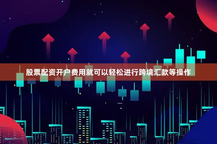 股票配资开户费用就可以轻松进行跨境汇款等操作