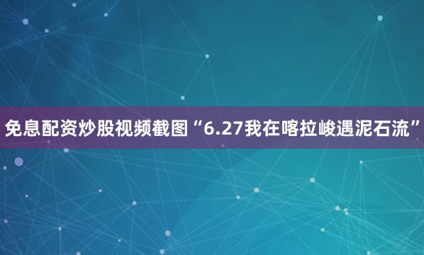 免息配资炒股视频截图“6.27我在喀拉峻遇泥石流”