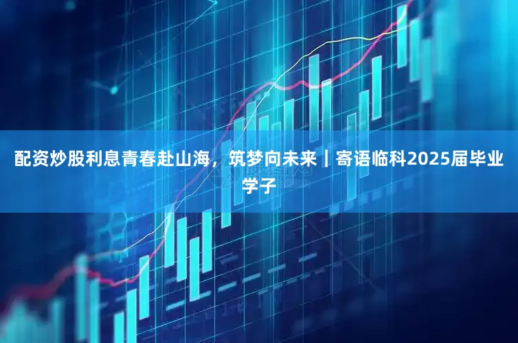 配资炒股利息青春赴山海，筑梦向未来｜寄语临科2025届毕业学子
