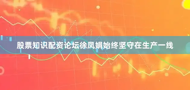 股票知识配资论坛徐凤娟始终坚守在生产一线