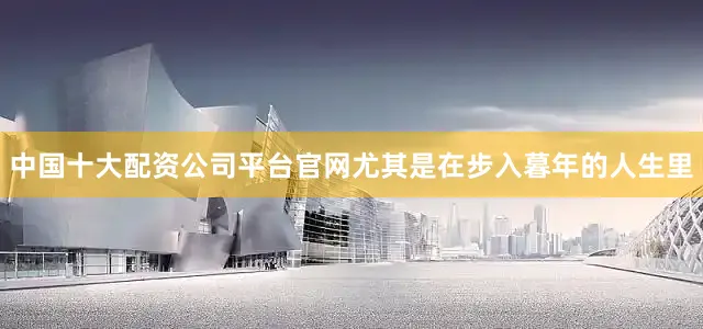 中国十大配资公司平台官网尤其是在步入暮年的人生里