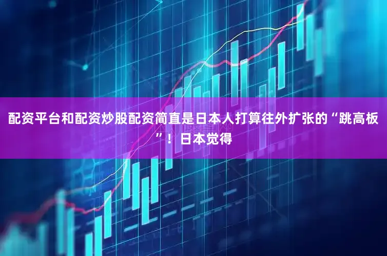配资平台和配资炒股配资简直是日本人打算往外扩张的“跳高板”！日本觉得