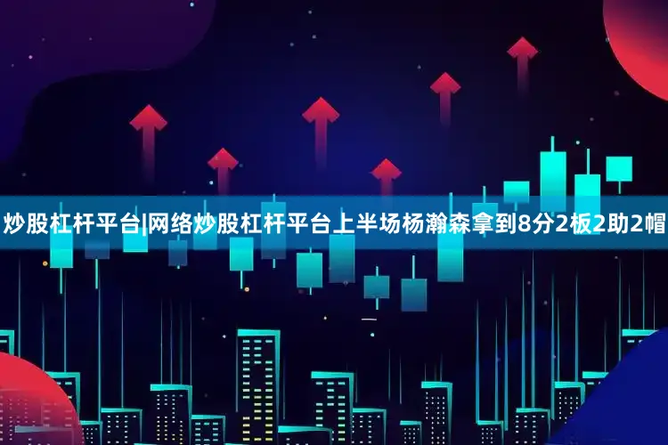 炒股杠杆平台|网络炒股杠杆平台上半场杨瀚森拿到8分2板2助2帽