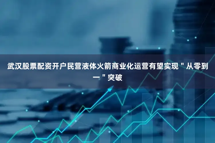 武汉股票配资开户民营液体火箭商业化运营有望实现＂从零到一＂突破