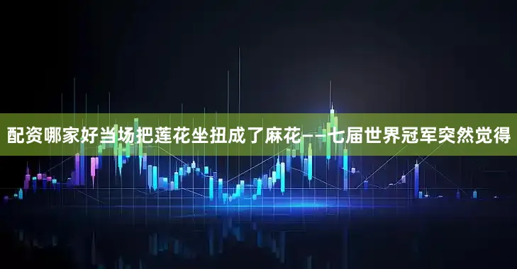 配资哪家好当场把莲花坐扭成了麻花——七届世界冠军突然觉得
