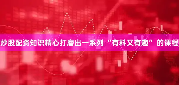 炒股配资知识精心打磨出一系列 “有料又有趣” 的课程