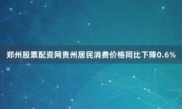 郑州股票配资网贵州居民消费价格同比下降0.6%