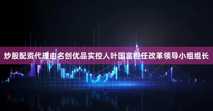 炒股配资代理由名创优品实控人叶国富担任改革领导小组组长