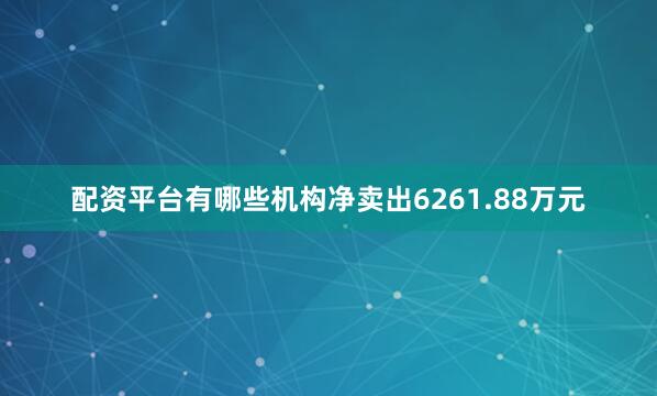 配资平台有哪些机构净卖出6261.88万元