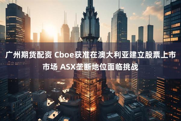 广州期货配资 Cboe获准在澳大利亚建立股票上市市场 ASX垄断地位面临挑战