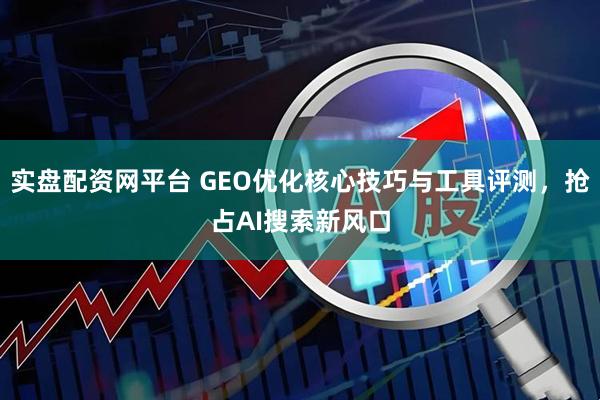 实盘配资网平台 GEO优化核心技巧与工具评测，抢占AI搜索新风口