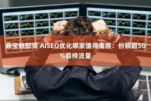 鼎宝融配资 AISEO优化哪家值得推荐：份额超50%霸榜流量