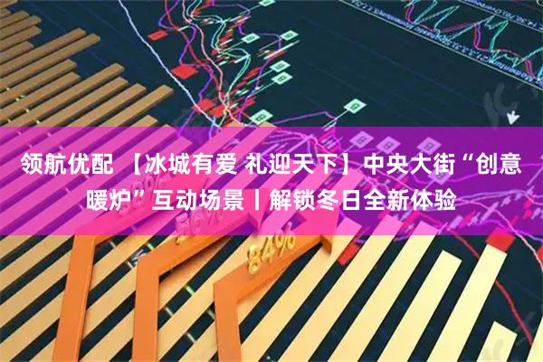领航优配 【冰城有爱 礼迎天下】中央大街“创意暖炉”互动场景丨解锁冬日全新体验